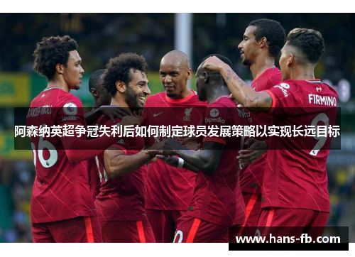 阿森纳英超争冠失利后如何制定球员发展策略以实现长远目标 阿森纳英超争冠失利后如何制定球员发展策略以实现长远目标