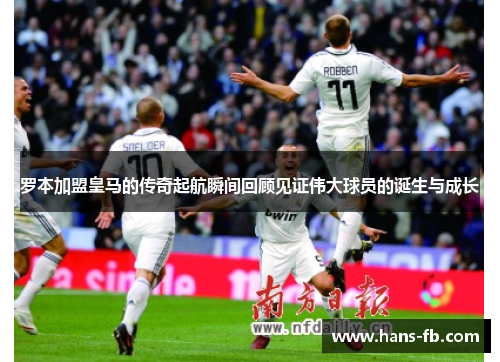 罗本加盟皇马的传奇起航瞬间回顾见证伟大球员的诞生与成长 罗本加盟皇马的传奇起航瞬间回顾见证伟大球员的诞生与成长