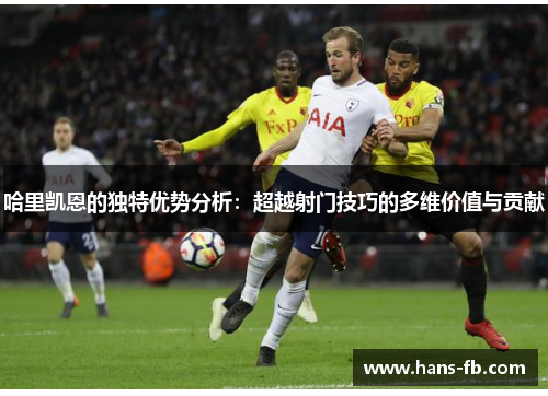 哈里凯恩的独特优势分析：超越射门技巧的多维价值与贡献