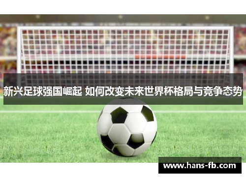 新兴足球强国崛起 如何改变未来世界杯格局与竞争态势 新兴足球强国崛起 如何改变未来世界杯格局与竞争态势