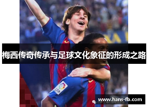 梅西传奇传承与足球文化象征的形成之路 梅西传奇传承与足球文化象征的形成之路