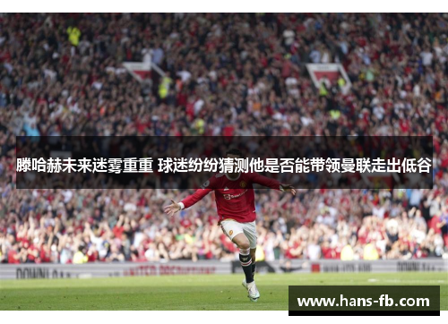 滕哈赫未来迷雾重重 球迷纷纷猜测他是否能带领曼联走出低谷