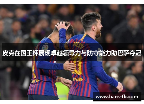 皮克在国王杯展现卓越领导力与防守能力助巴萨夺冠