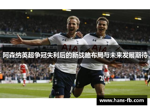 阿森纳英超争冠失利后的新战略布局与未来发展期待