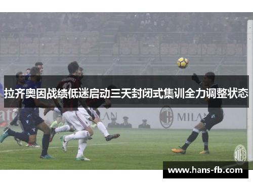 拉齐奥因战绩低迷启动三天封闭式集训全力调整状态 拉齐奥因战绩低迷启动三天封闭式集训全力调整状态