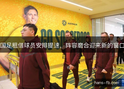 国足租借球员安排提速,阵容磨合迎来新的窗口 国足租借球员安排提速,阵容磨合迎来新的窗口